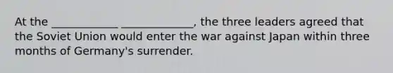 At the ____________ _____________, the three leaders agreed that the Soviet Union would enter the war against Japan within three months of Germany's surrender.