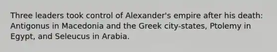 Three leaders took control of Alexander's empire after his death: Antigonus in Macedonia and the Greek city-states, Ptolemy in Egypt, and Seleucus in Arabia.