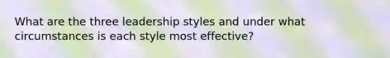 What are the three leadership styles and under what circumstances is each style most effective?