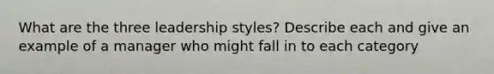 What are the three leadership styles? Describe each and give an example of a manager who might fall in to each category