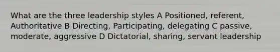 What are the three leadership styles A Positioned, referent, Authoritative B Directing, Participating, delegating C passive, moderate, aggressive D Dictatorial, sharing, servant leadership