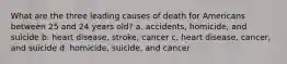 What are the three leading causes of death for Americans between 25 and 24 years old? a. accidents, homicide, and suicide b. heart disease, stroke, cancer c. heart disease, cancer, and suicide d. homicide, suicide, and cancer