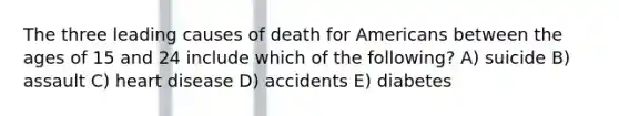 The three leading causes of death for Americans between the ages of 15 and 24 include which of the following? A) suicide B) assault C) heart disease D) accidents E) diabetes