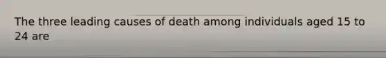 The three leading causes of death among individuals aged 15 to 24 are