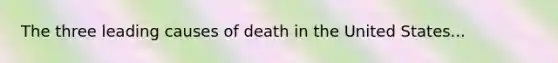 The three leading causes of death in the United States...