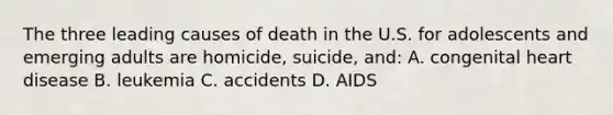 The three leading causes of death in the U.S. for adolescents and emerging adults are homicide, suicide, and: A. congenital heart disease B. leukemia C. accidents D. AIDS