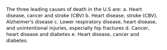 The three leading causes of death in the U.S are: a. Heart disease, cancer and stroke (CBV) b. Heart disease, stroke (CBV), Alzheimer's disease c. Lower respiratory disease, heart disease, and unintentional injuries, especially hip fractures d. Cancer, heart disease and diabetes e. Heart disease, cancer and diabetes.