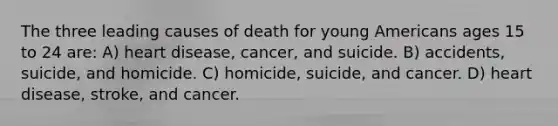 The three leading causes of death for young Americans ages 15 to 24 are: A) heart disease, cancer, and suicide. B) accidents, suicide, and homicide. C) homicide, suicide, and cancer. D) heart disease, stroke, and cancer.