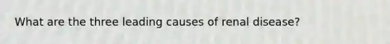 What are the three leading causes of renal disease?