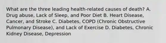 What are the three leading health-related causes of death? A. Drug abuse, Lack of Sleep, and Poor Diet B. Heart Disease, Cancer, and Stroke C. Diabetes, COPD (Chronic Obstructive Pulmonary Disease), and Lack of Exercise D. Diabetes, Chronic Kidney Disease, Depression