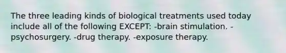 The three leading kinds of biological treatments used today include all of the following EXCEPT: -brain stimulation. -psychosurgery. -drug therapy. -exposure therapy.