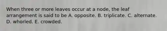 When three or more leaves occur at a node, the leaf arrangement is said to be A. opposite. B. triplicate. C. alternate. D. whorled. E. crowded.