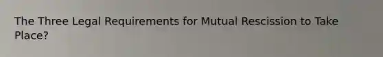 The Three Legal Requirements for Mutual Rescission to Take Place?