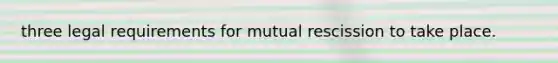 three legal requirements for mutual rescission to take place.