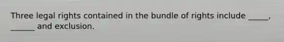 Three legal rights contained in the bundle of rights include _____, ______ and exclusion.