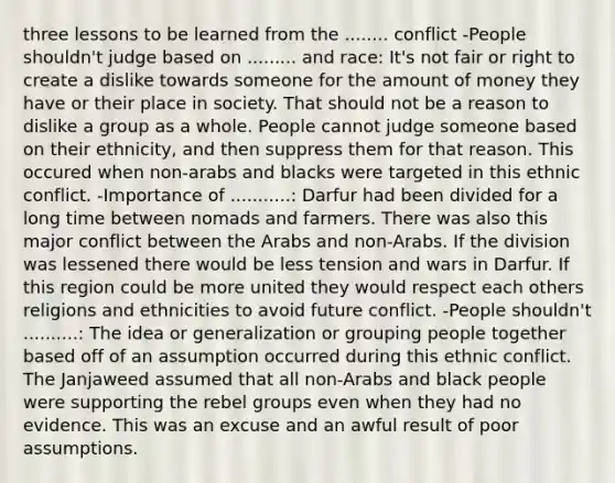 three lessons to be learned from the ........ conflict -People shouldn't judge based on ......... and race: It's not fair or right to create a dislike towards someone for the amount of money they have or their place in society. That should not be a reason to dislike a group as a whole. People cannot judge someone based on their ethnicity, and then suppress them for that reason. This occured when non-arabs and blacks were targeted in this ethnic conflict. -Importance of ...........: Darfur had been divided for a long time between nomads and farmers. There was also this major conflict between the Arabs and non-Arabs. If the division was lessened there would be less tension and wars in Darfur. If this region could be more united they would respect each others religions and ethnicities to avoid future conflict. -People shouldn't ..........: The idea or generalization or grouping people together based off of an assumption occurred during this ethnic conflict. The Janjaweed assumed that all non-Arabs and black people were supporting the rebel groups even when they had no evidence. This was an excuse and an awful result of poor assumptions.