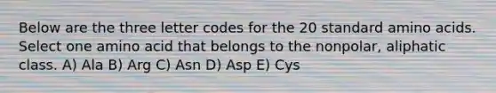 Below are the three letter codes for the 20 standard amino acids. Select one amino acid that belongs to the nonpolar, aliphatic class. A) Ala B) Arg C) Asn D) Asp E) Cys