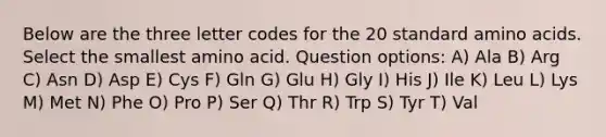 Below are the three letter codes for the 20 standard <a href='https://www.questionai.com/knowledge/k9gb720LCl-amino-acids' class='anchor-knowledge'>amino acids</a>. Select the smallest amino acid. Question options: A) Ala B) Arg C) Asn D) Asp E) Cys F) Gln G) Glu H) Gly I) His J) Ile K) Leu L) Lys M) Met N) Phe O) Pro P) Ser Q) Thr R) Trp S) Tyr T) Val