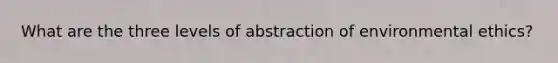 What are the three levels of abstraction of environmental ethics?