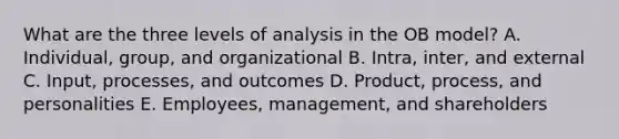 What are the three levels of analysis in the OB​ model? A. Individual, group, and organizational B. Intra, inter, and external C. Input, processes, and outcomes D. ​Product, process, and personalities E. ​Employees, management, and shareholders