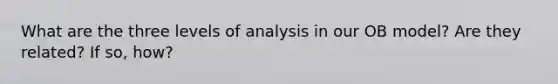 What are the three levels of analysis in our OB model? Are they related? If so, how?