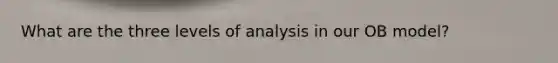 What are the three levels of analysis in our OB model?