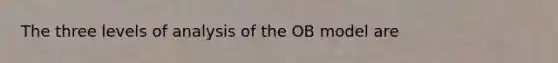 The three levels of analysis of the OB model are​