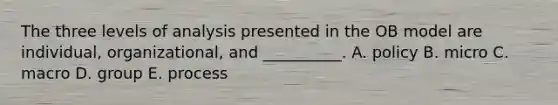 The three levels of analysis presented in the OB model are individual, organizational, and __________. A. policy B. micro C. macro D. group E. process