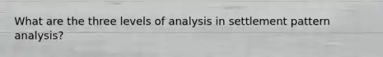 What are the three levels of analysis in settlement pattern analysis?