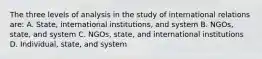 The three levels of analysis in the study of international relations are: A. State, international institutions, and system B. NGOs, state, and system C. NGOs, state, and international institutions D. Individual, state, and system