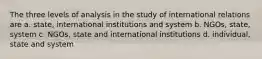 The three levels of analysis in the study of international relations are a. state, international institutions and system b. NGOs, state, system c. NGOs, state and international institutions d. individual, state and system