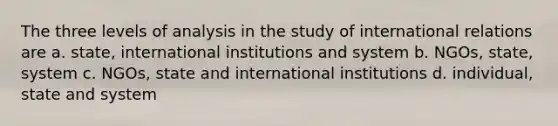 The three levels of analysis in the study of international relations are a. state, international institutions and system b. NGOs, state, system c. NGOs, state and international institutions d. individual, state and system