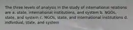 The three levels of analysis in the study of international relations are a. state, international institutions, and system b. NGOs, state, and system c. NGOs, state, and international institutions d. individual, state, and system