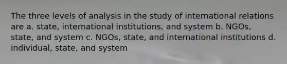 The three levels of analysis in the study of international relations are a. state, international institutions, and system b. NGOs, state, and system c. NGOs, state, and international institutions d. individual, state, and system