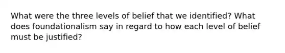 What were the three levels of belief that we identified? What does foundationalism say in regard to how each level of belief must be justified?