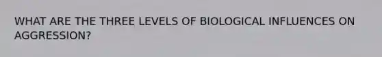 WHAT ARE THE THREE LEVELS OF BIOLOGICAL INFLUENCES ON AGGRESSION?