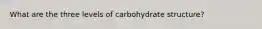 What are the three levels of carbohydrate structure?