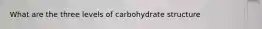 What are the three levels of carbohydrate structure