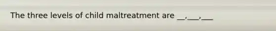 The three levels of child maltreatment are __,___,___