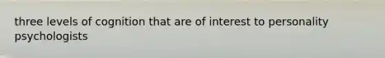 three levels of cognition that are of interest to personality psychologists