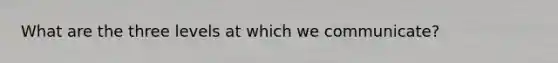 What are the three levels at which we communicate?