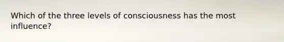 Which of the three levels of consciousness has the most influence?