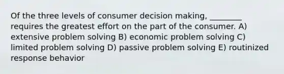 Of the three levels of consumer decision making, ________ requires the greatest effort on the part of the consumer. A) extensive problem solving B) economic problem solving C) limited problem solving D) passive problem solving E) routinized response behavior