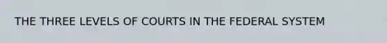 THE THREE LEVELS OF COURTS IN THE FEDERAL SYSTEM