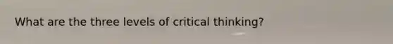 What are the three levels of critical thinking?