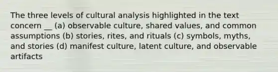 The three levels of cultural analysis highlighted in the text concern __ (a) observable culture, shared values, and common assumptions (b) stories, rites, and rituals (c) symbols, myths, and stories (d) manifest culture, latent culture, and observable artifacts