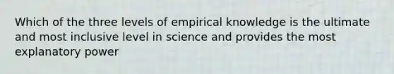 Which of the three levels of empirical knowledge is the ultimate and most inclusive level in science and provides the most explanatory power