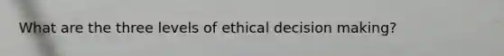 What are the three levels of ethical <a href='https://www.questionai.com/knowledge/kuI1pP196d-decision-making' class='anchor-knowledge'>decision making</a>?