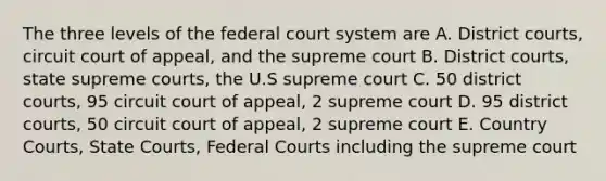 The three levels of the federal court system are A. District courts, circuit court of appeal, and the supreme court B. District courts, state supreme courts, the U.S supreme court C. 50 district courts, 95 circuit court of appeal, 2 supreme court D. 95 district courts, 50 circuit court of appeal, 2 supreme court E. Country Courts, State Courts, Federal Courts including the supreme court