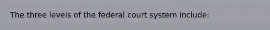 The three levels of the federal court system include: